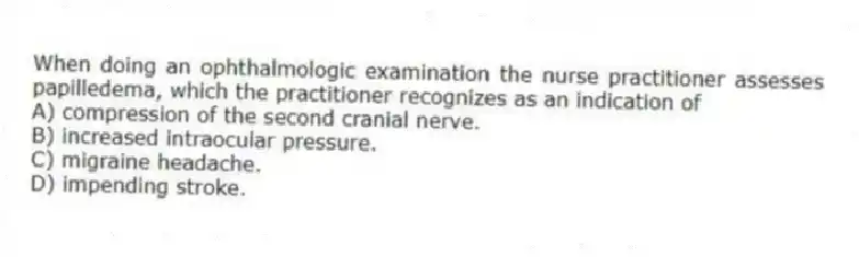 When doing an ophthalmologic examination the nurse practitioner assesses papilledema, which the practitioner recognizes as an indication of
A) compression of the second cranial nerve.
B) increased intraocular pressure.
C) migraine headache.
D) impending stroke.