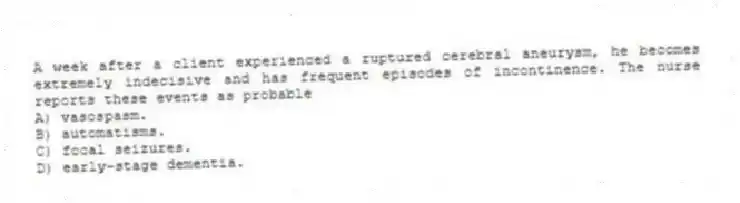 A week after a client experienced a ruptured cerebral aneurysm, he becomes extremely indecisive and has frequent episodes of incontinence. The nurse reports these events as probable
A) vasospasm.
B) automatisms.
C) focal seizures.
D) early-stage dementia.
