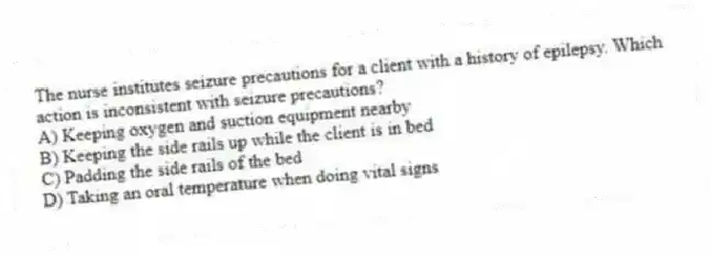 The nurse institutes seizure precautions for a client with a history of epilepsy. Which action is inconsistent with seizure precautions?
A) Keeping oxygen and suction equipment nearby
B) Keeping the side rails up while the client is in bed
C) Padding the side rails of the bed
D) Taking an oral temperature when doing vital signs