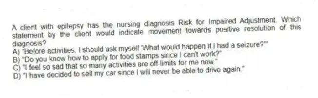 A client with epilepsy has the nursing diagnosis Risk for Impaired Adjustment. Which statement by the client would indicate movement towards positive resolution of this diagnosis?
A) "Before activities, I should ask myself 'What would happen if I had a seizure?'"
B) "Do you know how to apply for food stamps since I can't work?"
C) "I feel so sad that so many activities are off-limits for me now."
D) "I have decided to sell my car since I will never be able to drive again."