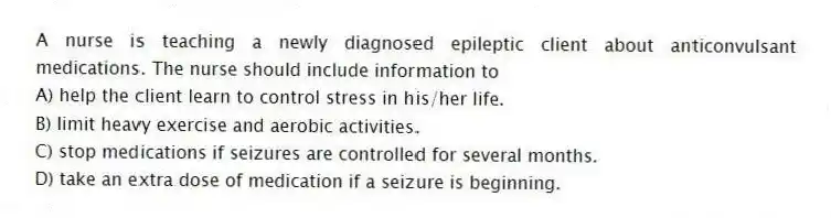 A nurse is teaching a newly diagnosed epileptic client about anticonvulsant medications. The nurse should include information to
A) help the client learn to control stress in his/her life.
B) limit heavy exercise and aerobic activities.
C) stop medications if seizures are controlled for several months.
D) take an extra dose of medication if a seizure is beginning.