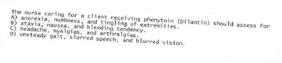 The nurse caring for a client receiving phenytoin (Dilantin) should assess for
A) anorexia, numbness, and tingling of extremities.
B) ataxia, nausea, and bleeding tendency.
C) headache, myalgias, and arthralgias.
D) unsteady gait, slurred speech, and blurred vision.