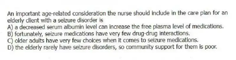 An important age-related consideration the nurse should include in the care plan for an elderly client with a seizure disorder is
A) a decreased serum albumin level can increase the free plasma level of medications.
B) fortunately, seizure medications have very few drug-drug interactions.
C) older adults have very few choices when it comes to seizure medications.
D) the elderly rarely have seizure disorders, so community support for them is poor.