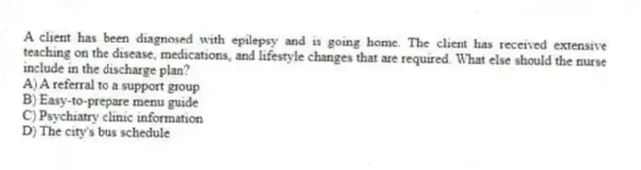 A client has been diagnosed with epilepsy and is going home. The client has received extensive teaching on the disease, medications, and lifestyle changes that are required. What else should the nurse include in the discharge plan?
A) A referral to a support group
B) Easy-to-prepare menu guide
C) Psychiatry clinic information
D) The city's bus schedule