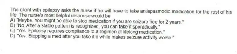 The client with epilepsy asks the nurse if he will have to take antispasmodic medication for the rest of his life. The nurse's most helpful response would be
A) "Maybe. You might be able to stop medication if you are seizure free for 2 years."
B) "No. After a stable pattern is recognized, you can take it sporadically."
C) "Yes. Epilepsy requires compliance to a regimen of lifelong medication."
D) "Yes. Stopping a med after you take it a while makes seizure activity worse."