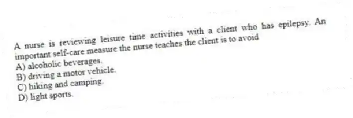 A nurse is reviewing leisure time activities with a client who has epilepsy. An important self-care measure the nurse teaches the client is to avoid
A) alcoholic beverages.
B) driving a motor vehicle.
C) hiking and camping.
D) light sports.