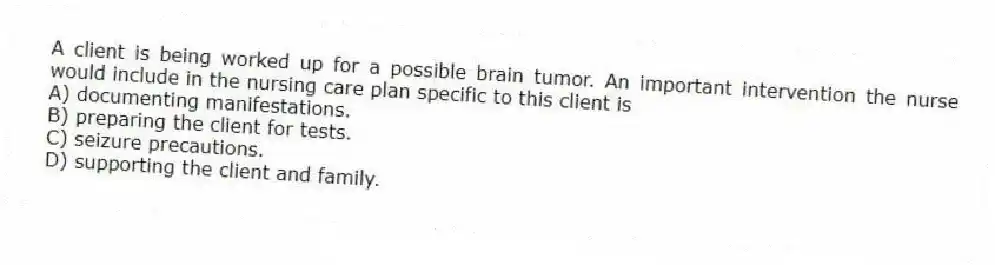 A client is being worked up for a possible brain tumor. An important intervention the nurse would include in the nursing care plan specific to this client is
A) documenting manifestations.
B) preparing the client for tests.
C) seizure precautions.
D) supporting the client and family.
