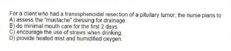 For a client who had a transsphenoidal resection of a pituitary tumor, the nurse plans to
A) assess the "mustache" dressing for drainage.
B) do minimal mouth care for the first 2 days.
C) encourage the use of straws when drinking.
D) provide heated mist and humidified oxygen.