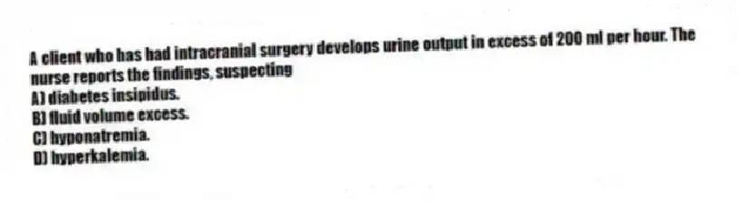 A client who has had intracranial surgery develops urine output in excess of 200 ml per hour. The nurse reports the findings, suspecting
A) diabetes insipidus.
B) fluid volume excess.
C) hyponatremia.
D) hyperkalemia.