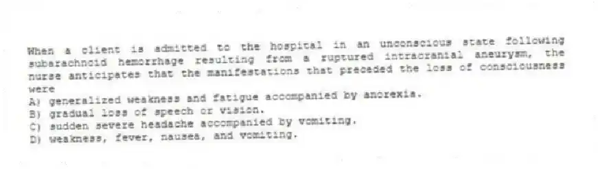 When a client is admitted to the hospital in an unconscious state following subarachnoid hemorrhage resulting from a ruptured intracranial aneurysm, the nurse anticipates that the manifestations that preceded the loss of consciousness were
A) generalized weakness and fatigue accompanied by anorexia.
B) gradual loss of speech or vision.
C) sudden severe headache accompanied by vomiting.
D) weakness, fever, nausea, and vomiting.