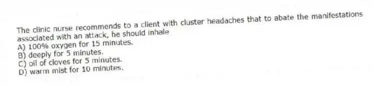 The clinic nurse recommends to a client with cluster headaches that to abate the manifestations associated with an attack, he should inhale
A) 100% oxygen for 15 minutes.
B) deeply for 5 minutes.
C) oil of cloves for 5 minutes.
D) warm mist for 10 minutes.