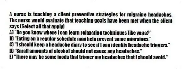 A nurse is teaching a client preventive strategies for migraine headaches. The nurse would evaluate that teaching goals have been met when the client says (Select all that apply)
A) "Do you know where I can learn relaxation techniques like yoga?"
B) "Eating on a regular schedule may help prevent some migraines."
C) "I should keep a headache diary to see if I can identify headache triggers."
D) "Small amounts of alcohol should not cause any headaches."
E) "There may be some foods that trigger my headaches that I should avoid."
