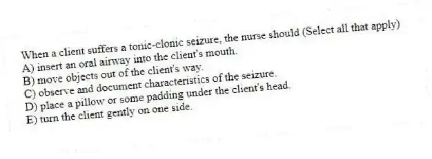 When a client suffers a tonic-clonic seizure, the nurse should (Select all that apply)
A) insert an oral airway into the client's mouth.
B) move objects out of the client's way.
C) observe and document characteristics of the seizure.
D) place a pillow or some padding under the client's head.
E) turn the client gently on one side.