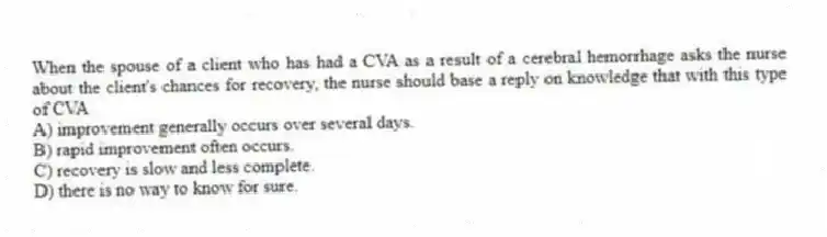 When the spouse of a client who has had a CVA as a result of a cerebral hemorrhage asks the nurse about the client's chances for recovery, the nurse should base a reply on knowledge that with this type of CVA
A) improvement generally occurs over several days.
B) rapid improvement often occurs.
C) recovery is slow and less complete.
D) there is no way to know for sure.