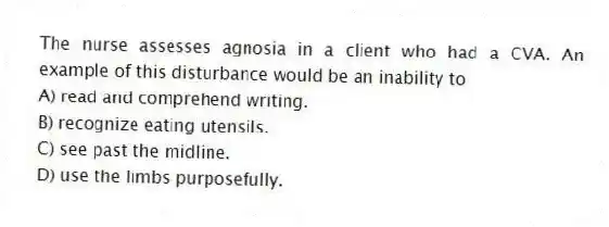 The nurse assesses agnosia in a client who had a CVA. An example of this disturbance would be an inability to
A) read and comprehend writing.
B) recognize eating utensils.
C) see past the midline.
D) use the limbs purposefully.