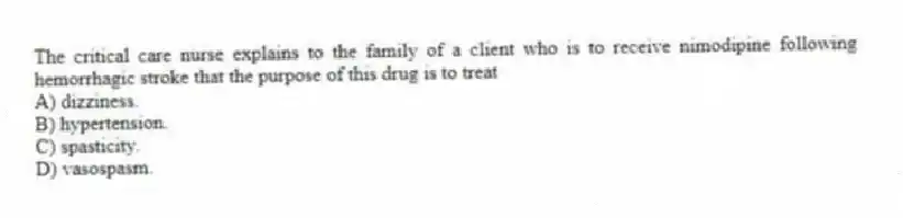 The critical care nurse explains to the family of a client who is to receive nimodipine following hemorrhagic stroke that the purpose of this drug is to treat
A) dizziness.
B) hypertension.
C) spasticity.
D) vasospasm.