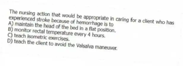 The nursing action that would be appropriate in caring for a client who has experienced stroke because of hemorrhage is to
A) maintain the head of the bed in a flat position.
B) monitor rectal temperature every 4 hours.
C) teach isometric exercises.
D) teach the client to avoid the Valsalva maneuver.