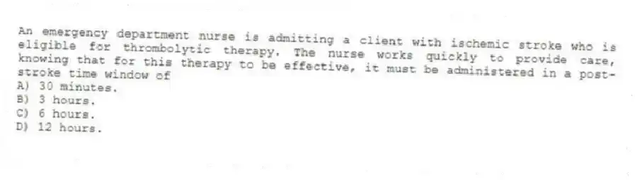 An emergency department nurse is admitting a client with ischemic stroke who is eligible for thrombolytic therapy. The nurse works quickly to provide care, knowing that for this therapy to be effective, it must be administered in a post-stroke time window of
A) 30 minutes.
B) 3 hours.
C) 6 hours.
D) 12 hours.