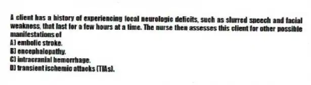A client has a history of experiencing focal neurologic deficits, such as slurred speech and facial weakness, that last for a few hours at a time. The nurse then assesses this client for other possible manifestations of
A) embolic stroke.
B) encephalopathy.
C) intracranial hemorrhage.
D) transient ischemic attacks (TIAs).