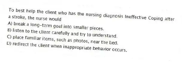 To best help the client who has the nursing diagnosis Ineffective Coping after a stroke, the nurse would
A) break a long-term goal into smaller pieces.
B) listen to the client carefully and try to understand.
C) place familiar items, such as photos, near the bed.
D) redirect the client when inappropriate behavior occurs.