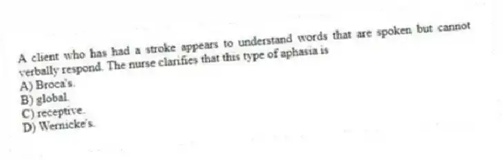 A client who has had a stroke appears to understand words that are spoken but cannot verbally respond. The nurse clarifies that this type of aphasia is
A) Broca's.
B) global.
C) receptive.
D) Wernicke's.