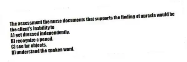The assessment the nurse documents that supports the finding of apraxia would be the client's inability to
A) get dressed independently.
B) recognize a pencil.
C) see far objects.
D) understand the spoken word.