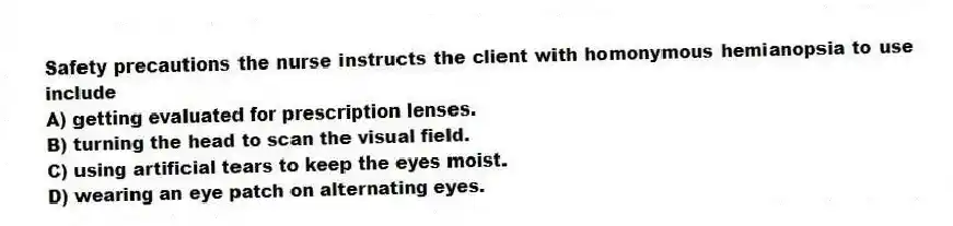Safety precautions the nurse instructs the client with homonymous hemianopsia to use include
A) getting evaluated for prescription lenses.
B) turning the head to scan the visual field.
C) using artificial tears to keep the eyes moist.
D) wearing an eye patch on alternating eyes.