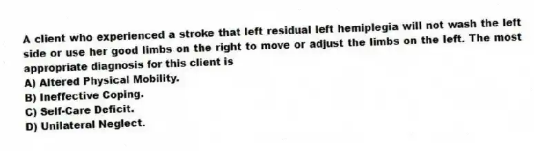 A client who experienced a stroke that left residual left hemiplegia will not wash the left side or use her good limbs on the right to move or adjust the limbs on the left. The most appropriate diagnosis for this client is
A) Altered Physical Mobility.
B) Ineffective Coping.
C) Self-Care Deficit.
D) Unilateral Neglect.