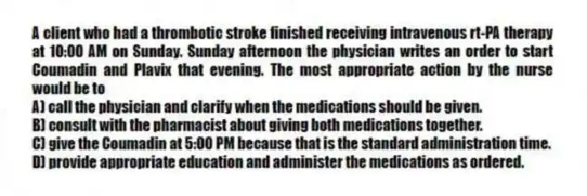 A client who had a thrombotic stroke finished receiving intravenous rt-PA therapy at 10:00 AM on Sunday. Sunday afternoon the physician writes an order to start Coumadin and Plavix that evening. The most appropriate action by the nurse would be to
A) call the physician and clarify when the medications should be given.
B) consult with the pharmacist about giving both medications together.
C) give the Coumadin at 5:00 PM because that is the standard administration time.
D) provide appropriate education and administer the medications as ordered.
