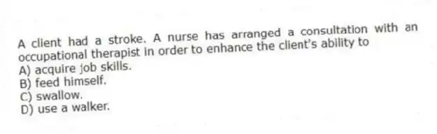 A client had a stroke. A nurse has arranged a consultation with an occupational therapist in order to enhance the client's ability to
A) acquire job skills.
B) feed himself.
C) swallow.
D) use a walker.