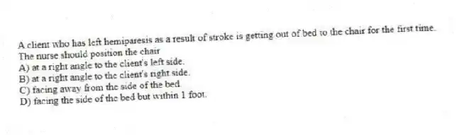 A client who has left hemiparesis as a result of stroke is getting out of bed to the chair for the first time. The nurse should position the chair
A) at a right angle to the client's left side.
B) at a right angle to the client's right side.
C) facing away from the side of the bed.
D) facing the side of the bed but within 1 foot.