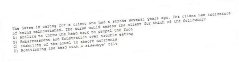 The nurse is caring for a client who had a stroke several years ago. The client has indicators of being malnourished. The nurse would assess the client for which of the following?
A) Ability to throw the head back to propel the food
B) Embarrassment and frustration over trouble eating
C) Inability of the bowel to absorb nutrients
D) Positioning the head with a sideways' tilt