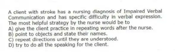 A client with stroke has a nursing diagnosis of Impaired Verbal Communication and has specific difficulty in verbal expression. The most helpful strategy by the nurse would be to
A) give the client practice in repeating words after the nurse.
B) point to objects and state their names.
C) repeat directions until they are understood.
D) try to do all the speaking for the client.