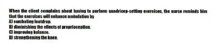 When the client complains about having to perform quadricep-setting exercises, the nurse reminds him that the exercises will enhance ambulation by
A) combating footdrop.
B) diminishing the effects of proprioception.
C) improving balance.
D) strengthening the knee.