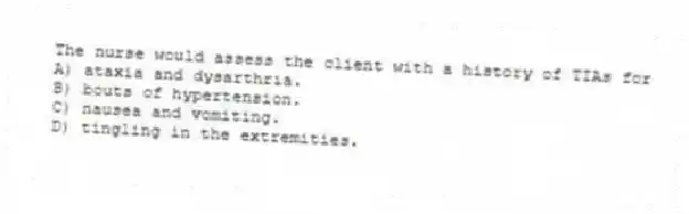 The nurse would assess the client with a history of TIAs for
A) ataxia and dysarthria.
B) bouts of hypertension.
C) nausea and vomiting.
D) tingling in the extremities.