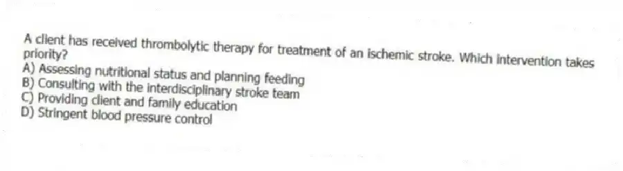 A client has received thrombolytic therapy for treatment of an ischemic stroke. Which intervention takes priority?
A) Assessing nutritional status and planning feeding
B) Consulting with the interdisciplinary stroke team
C) Providing client and family education
D) Stringent blood pressure control