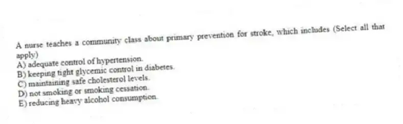 A nurse teaches a community class about primary prevention for stroke, which includes (Select all that apply)
A) adequate control of hypertension.
B) keeping tight glycemic control in diabetes.
C) maintaining safe cholesterol levels.
D) not smoking or smoking cessation.
E) reducing heavy alcohol consumption.