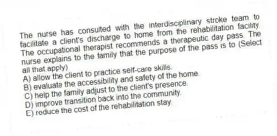 The nurse has consulted with the interdisciplinary stroke team to facilitate a client's discharge to home from the rehabilitation facility. The occupational therapist recommends a therapeutic day pass. The nurse explains to the family that the purpose of the pass is to (Select all that apply)
A) allow the client to practice self-care skills.
B) evaluate the accessibility and safety of the home.
C) help the family adjust to the client's presence.
D) improve transition back into the community.
E) reduce the cost of the rehabilitation stay.