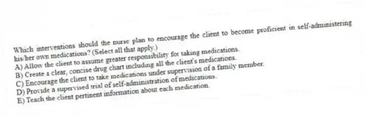Which interventions should the nurse plan to encourage the client to become proficient in self-administering his/her own medications? (Select all that apply.)
A) Allow the client to assume greater responsibility for taking medications.
B) Create a clear, concise drug chart including all the client's medications.
C) Encourage the client to take medications under supervision of a family member.
D) Provide a supervised trial of self-administration of medications.
E) Teach the client pertinent information about each medication.