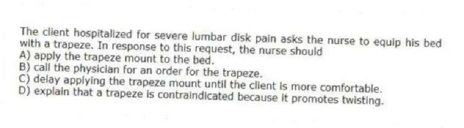The client hospitalized for severe lumbar disk pain asks the nurse to equip his bed with a trapeze. In response to this request, the nurse should
A) apply the trapeze mount to the bed.
B) call the physician for an order for the trapeze.
C) delay applying the trapeze mount until the client is more comfortable.
D) explain that a trapeze is contraindicated because it promotes twisting.