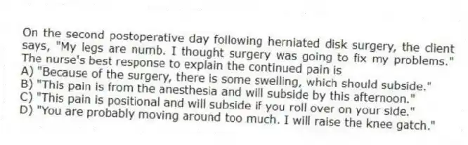 On the second postoperative day following herniated disk surgery, the client says, "My legs are numb. I thought surgery was going to fix my problems." The nurse's best response to explain the continued pain is
A) "Because of the surgery, there is some swelling, which should subside."
B) "This pain is from the anesthesia and will subside by this afternoon."
C) "This pain is positional and will subside if you roll over on your side."
D) "You are probably moving around too much. I will raise the knee gatch."