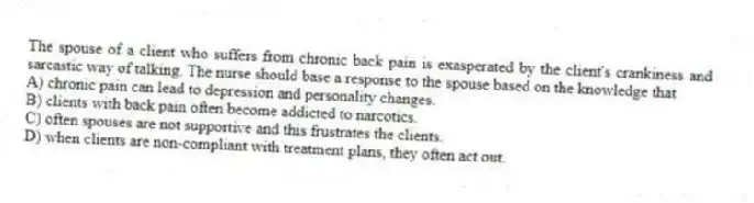 The spouse of a client who suffers from chronic back pain is exasperated by the client's crankiness and sarcastic way of talking. The nurse should base a response to the spouse based on the knowledge that
A) chronic pain can lead to depression and personality changes.
B) clients with back pain often become addicted to narcotics.
C) often spouses are not supportive and this frustrates the clients.
D) when clients are non-compliant with treatment plans, they often act out.