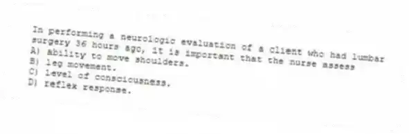 In performing a neurologic evaluation of a client who had lumbar surgery 36 hours ago, it is important that the nurse assess
A) ability to move shoulders.
B) leg movement.
C) level of consciousness.
D) reflex response.
