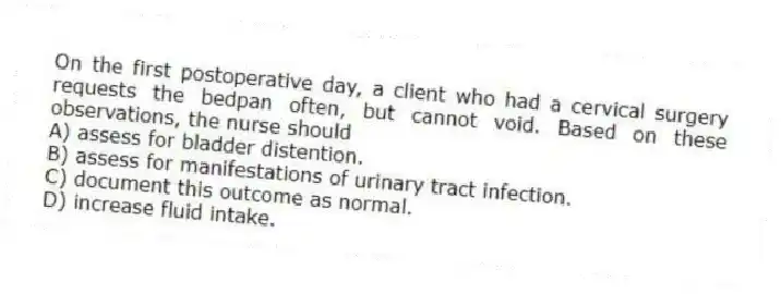 On the first postoperative day, a client who had a cervical surgery requests the bedpan often, but cannot void. Based on these observations, the nurse should
A) assess for bladder distention.
B) assess for manifestations of urinary tract infection.
C) document this outcome as normal.
D) increase fluid intake.