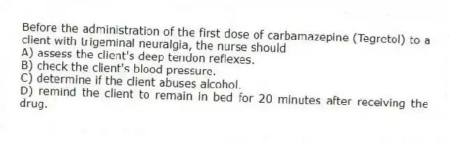 Before the administration of the first dose of carbamazepine (Tegretol) to a client with trigeminal neuralgia, the nurse should
A) assess the client's deep tendon reflexes.
B) check the client's blood pressure.
C) determine if the client abuses alcohol.
D) remind the client to remain in bed for 20 minutes after receiving the drug.