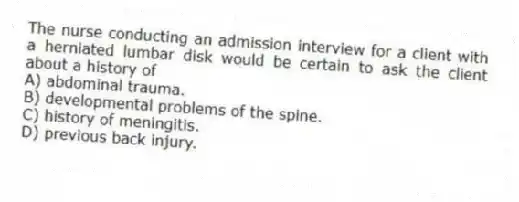 The nurse conducting an admission interview for a client with a herniated lumbar disk would be certain to ask the client about a history of
A) abdominal trauma.
B) developmental problems of the spine.
C) history of meningitis.
D) previous back injury.