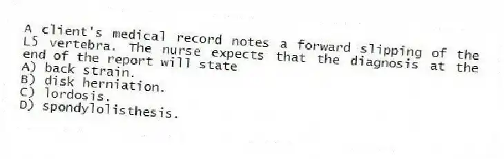 A client's medical record notes a forward slipping of the L5 vertebra. The nurse expects that the diagnosis at the end of the report will state
A) back strain.
B) disk herniation.
C) lordosis.
D) spondylolisthesis.