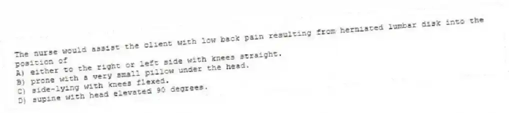 The nurse would assist the client with low back pain resulting from herniated lumbar disk into the position of
A) either to the right or left side with knees straight.
B) prone with a very small pillow under the head.
C) side-lying with knees flexed.
D) supine with head elevated 90 degrees.