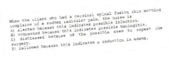 When the client who had a cervical spinal fusion this morning complains of a sudden radicular pain, the nurse is
A) alerted because this indicates possible infection.
B) concerned because this indicates possible meningitis.
C) distressed because of the possible need to repeat the surgery.
D) relieved because this indicates a reduction in edema.
