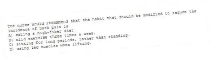 The nurse would recommend that the habit that should be modified to reduce the incidence of back pain is
A) eating a high-fiber diet.
B) mild exercise three times a week.
C) sitting for long periods, rather than standing.
D) using leg muscles when lifting.